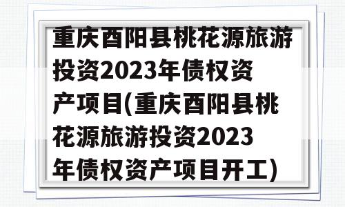 重庆酉阳县桃花源旅游投资2023年债权资产项目(重庆酉阳县桃花源旅游投资2023年债权资产项目开工)