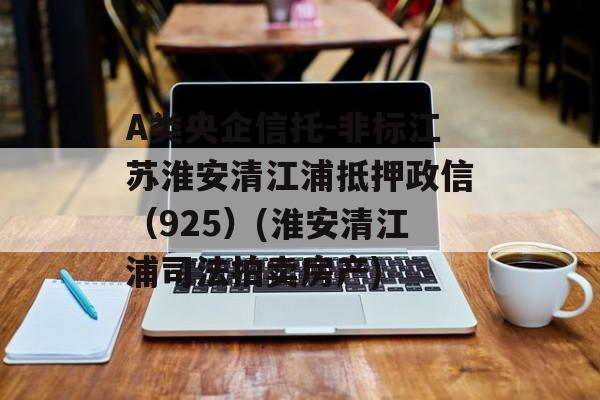 A类央企信托-非标江苏淮安清江浦抵押政信（925）(淮安清江浦司法拍卖房产)