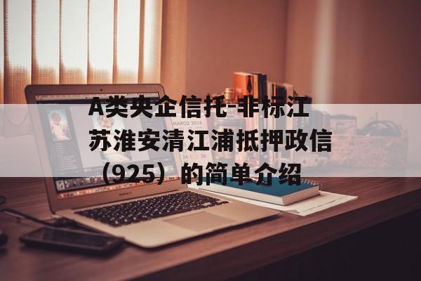 A类央企信托-非标江苏淮安清江浦抵押政信（925）的简单介绍