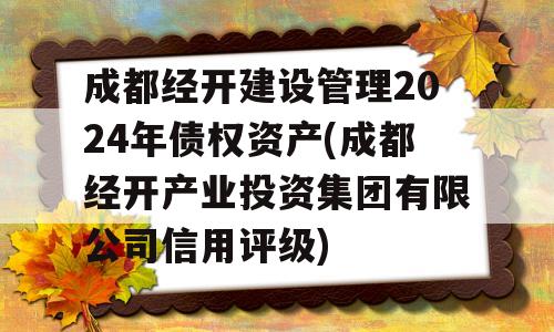 成都经开建设管理2024年债权资产(成都经开产业投资集团有限公司信用评级)