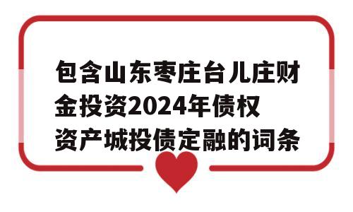 包含山东枣庄台儿庄财金投资2024年债权资产城投债定融的词条