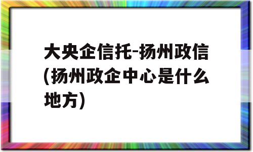 大央企信托-扬州政信(扬州政企中心是什么地方)