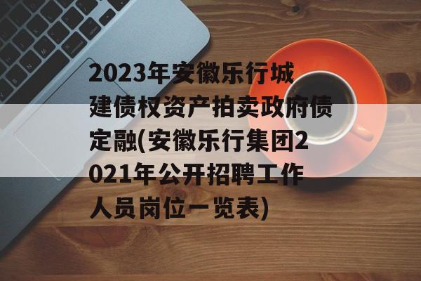 2023年安徽乐行城建债权资产拍卖政府债定融(安徽乐行集团2021年公开招聘工作人员岗位一览表)