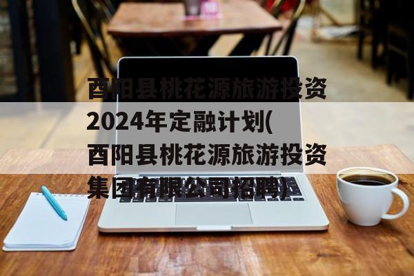 酉阳县桃花源旅游投资2024年定融计划(酉阳县桃花源旅游投资集团有限公司招聘)