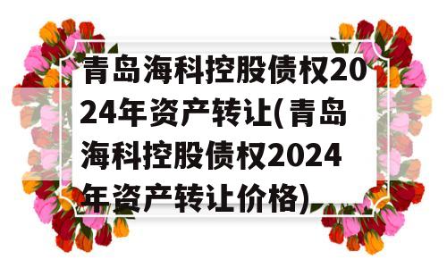 青岛海科控股债权2024年资产转让(青岛海科控股债权2024年资产转让价格)