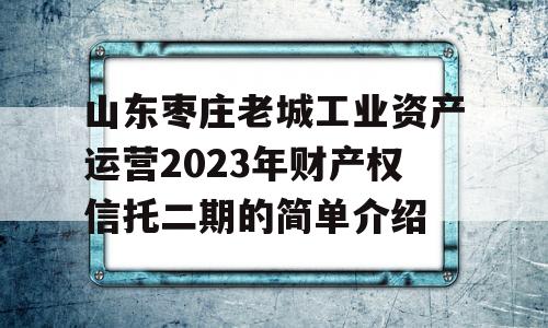 山东枣庄老城工业资产运营2023年财产权信托二期的简单介绍