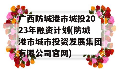 广西防城港市城投2023年融资计划(防城港市城市投资发展集团有限公司官网)