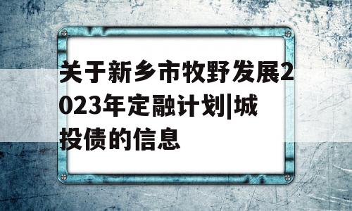 关于新乡市牧野发展2023年定融计划|城投债的信息