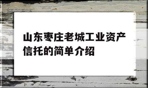 山东枣庄老城工业资产信托的简单介绍