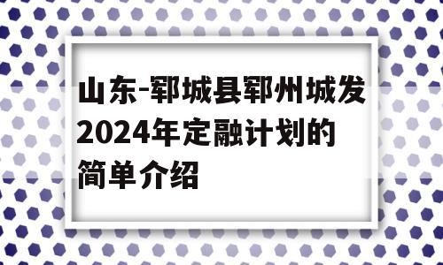 山东-郓城县郓州城发2024年定融计划的简单介绍