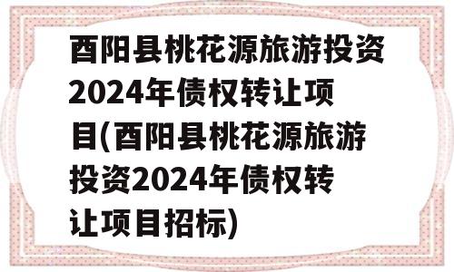 酉阳县桃花源旅游投资2024年债权转让项目(酉阳县桃花源旅游投资2024年债权转让项目招标)