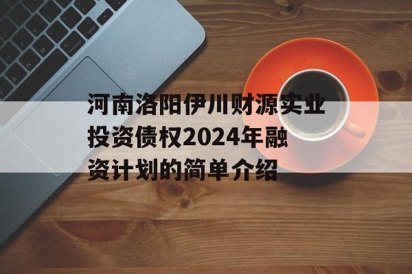 河南洛阳伊川财源实业投资债权2024年融资计划的简单介绍