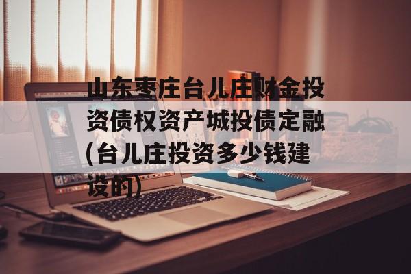 山东枣庄台儿庄财金投资债权资产城投债定融(台儿庄投资多少钱建设的)