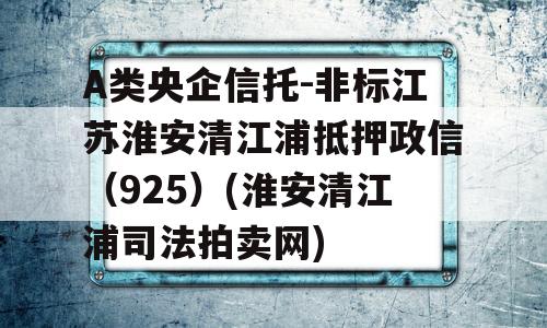 A类央企信托-非标江苏淮安清江浦抵押政信（925）(淮安清江浦司法拍卖网)