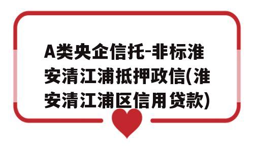 A类央企信托-非标淮安清江浦抵押政信(淮安清江浦区信用贷款)