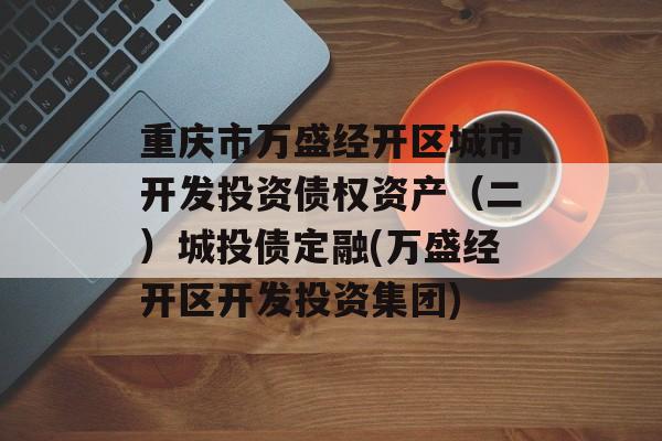 重庆市万盛经开区城市开发投资债权资产（二）城投债定融(万盛经开区开发投资集团)