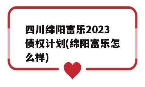 四川绵阳富乐2023债权计划(绵阳富乐怎么样)