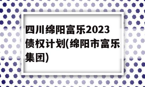 四川绵阳富乐2023债权计划(绵阳市富乐集团)