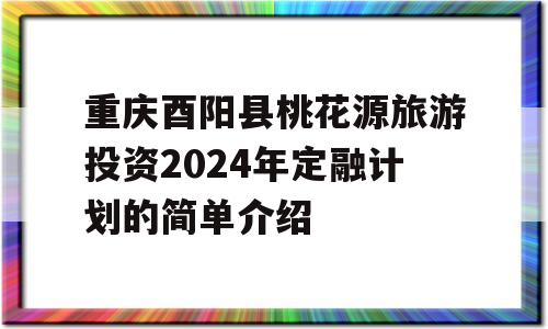 重庆酉阳县桃花源旅游投资2024年定融计划的简单介绍