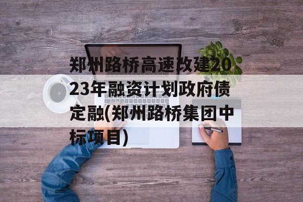 郑州路桥高速改建2023年融资计划政府债定融(郑州路桥集团中标项目)