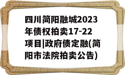 四川简阳融城2023年债权拍卖17-22项目|政府债定融(简阳市法院拍卖公告)