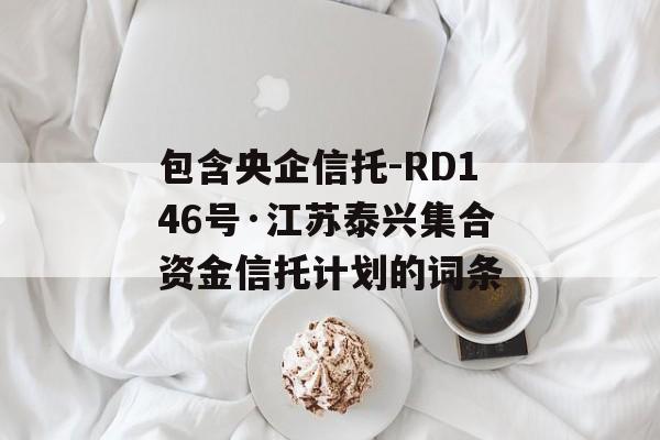 包含央企信托-RD146号·江苏泰兴集合资金信托计划的词条