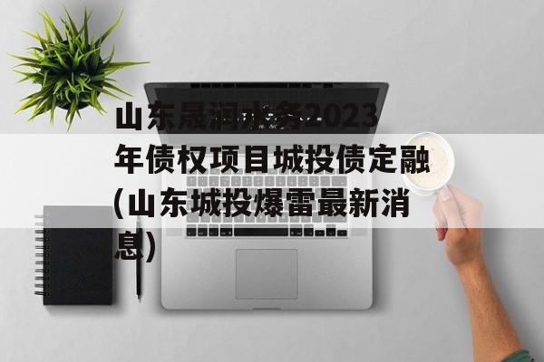 山东晟润水务2023年债权项目城投债定融(山东城投爆雷最新消息)