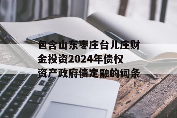 包含山东枣庄台儿庄财金投资2024年债权资产政府债定融的词条