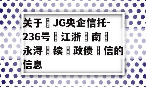 关于‬JG央企信托-236号‮江浙‬南‮永浔‬续‮政债‬信的信息