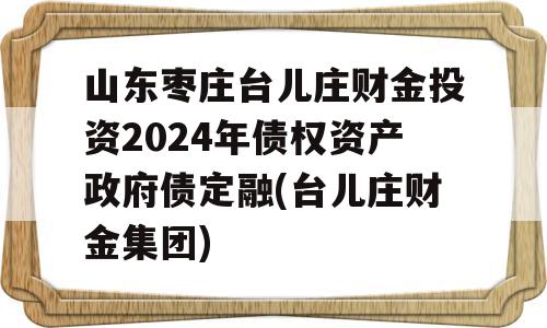 山东枣庄台儿庄财金投资2024年债权资产政府债定融(台儿庄财金集团)