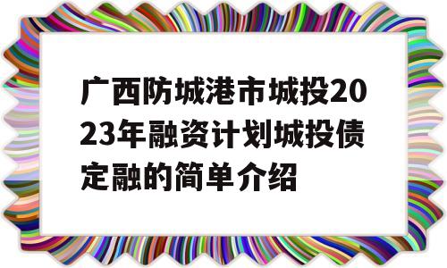 广西防城港市城投2023年融资计划城投债定融的简单介绍