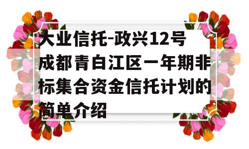 大业信托-政兴12号成都青白江区一年期非标集合资金信托计划的简单介绍