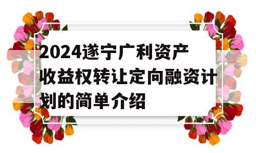 2024遂宁广利资产收益权转让定向融资计划的简单介绍