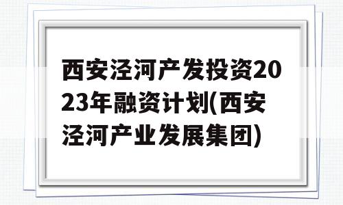 西安泾河产发投资2023年融资计划(西安泾河产业发展集团)