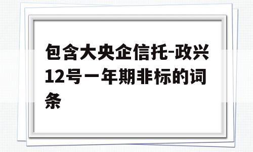 包含大央企信托-政兴12号一年期非标的词条