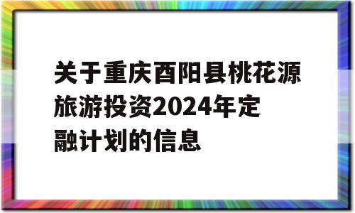 关于重庆酉阳县桃花源旅游投资2024年定融计划的信息