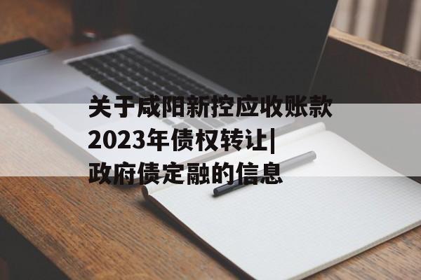 关于咸阳新控应收账款2023年债权转让|政府债定融的信息