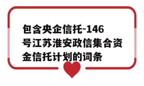 包含央企信托-146号江苏淮安政信集合资金信托计划的词条