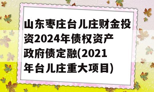 山东枣庄台儿庄财金投资2024年债权资产政府债定融(2021年台儿庄重大项目)