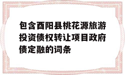 包含酉阳县桃花源旅游投资债权转让项目政府债定融的词条