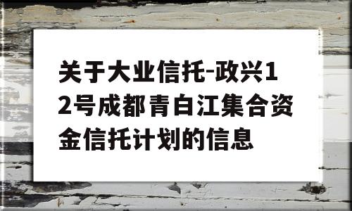 关于大业信托-政兴12号成都青白江集合资金信托计划的信息