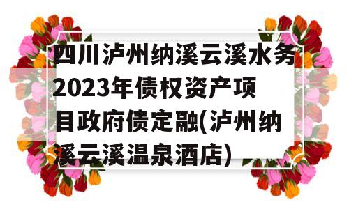 四川泸州纳溪云溪水务2023年债权资产项目政府债定融(泸州纳溪云溪温泉酒店)