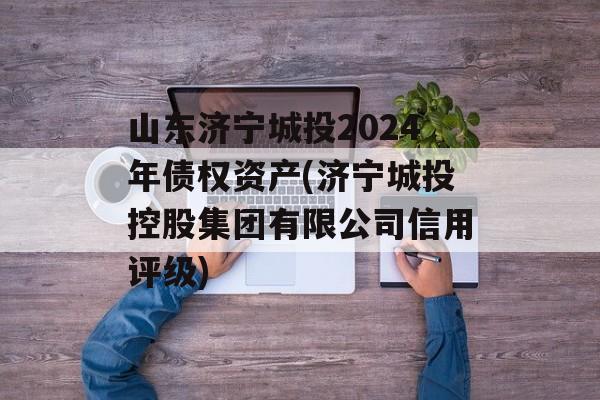 山东济宁城投2024年债权资产(济宁城投控股集团有限公司信用评级)