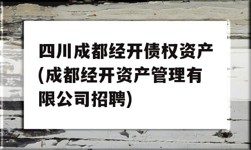 四川成都经开债权资产(成都经开资产管理有限公司招聘)