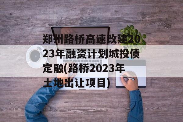 郑州路桥高速改建2023年融资计划城投债定融(路桥2023年土地出让项目)