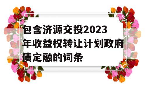 包含济源交投2023年收益权转让计划政府债定融的词条