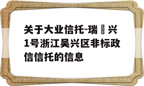 关于大业信托-瑞‬兴1号浙江吴兴区非标政信信托的信息