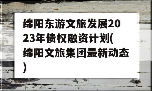 绵阳东游文旅发展2023年债权融资计划(绵阳文旅集团最新动态)