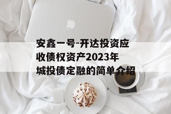 安鑫一号-开达投资应收债权资产2023年城投债定融的简单介绍