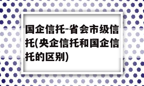 国企信托-省会市级信托(央企信托和国企信托的区别)